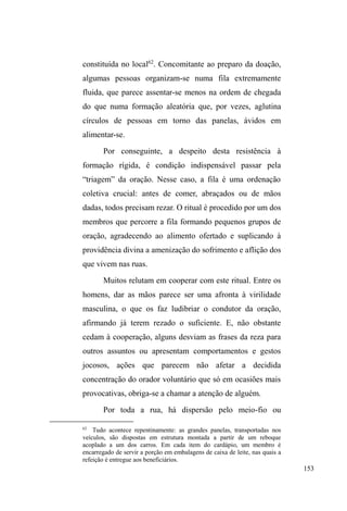 90 
um vocabulário levemente polido, Eliseu, que cursou até a 
sétima série, é muito falante e sempre monopolizava a 
conversa quando estávamos em grupo, falando de seu 
passado, sua família, os tempos no orfanato, os planos em 
parar de usar crack, suas músicas e livros preferidos e os 
desenhos que carrega consigo numa pasta preta, feitos com 
capricho e talento, expressando geralmente figuras infantis 
tristes com proeminentes lágrimas nos olhos. Conhece 
muitas pessoas na rua, inclusive sujeitos externos ao 
circuito, garotos de classe média com os quais geralmente 
troca cumprimentos ou conversas. 
Pondera que teve uma infância boa somente até os 
quatro anos de idade, quando os pais perderam sua guarda e 
de seus dois irmãos, a mãe por abandono e prostituição, e o 
pai por tráfico de drogas. Doravante, os três irmãos seriam 
criados em orfanatos, onde Eliseu conta que sofriam abusos 
de poder expressos em castigos e espancamentos. O pai 
tentou visitá-los, mas foi impedido por agentes 
institucionais. A mãe só foi vista por eles novamente quando 
atingiram a maioridade. Pai e mãe ainda continuavam 
respectivamente no tráfico e na prostituição quando os 
filhos saíram do orfanato. O irmão mais velho de Eliseu 
ingressou no quartel, onde ficou por cinco anos. Eliseu teve 
uma filha, mas sua companheira faleceu alguns anos após o 
nascimento da menina. Ao impacto desta tragédia, Eliseu 
atribui o início do envolvimento com o crack ± 
experimentado pela primeira vez com o irmão caçula. Este 
foi preso e Eliseu caiu nas ruas, onde permaneceu por seis 
 