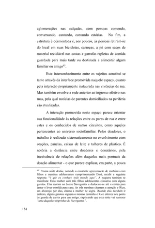 91 
anos. 
Em junho de 2011, quando nos conhecemos no 
parque D.A.Z., Eliseu residia no bairro Simões Lopes com o 
irmão mais velho, recém egresso do quartel ± o qual nunca 
usou drogas. Falava o tempo todo, com orgulho e 
obstinação, dos dias passados sem usar drogas. Sempre 
arrumado e limpo, saia durante o dia para interagir com os 
parceiros de rua, frequentar alguns pontos de assistência ± 
onde vendia alguns doces aos funcionários, feitos pelo 
irmão ± e voltava para casa à noite. Faltava pouco tempo 
para o pai, homem negro de 53 anos, terminar um 
tratamento de desintoxicação na Comunidade Terapêutica 
Casa do Amor-Exigente (CAEX)38 com a promessa de 
tornar-se monitor desta Casa e ajudar Eliseu a ingressar na 
mesma. 
Numa tarde fria de junho, eu e Eliseu conversávamos 
num dos bancos do parque D.A.Z., quando fomos 
interrompidos por assovios vindos da calçada. Eliseu 
rapidamente levantou-se. ³e PHX SDL´ disse ele, e foi ao 
seu encontro. Permaneci sentado. Eles conversaram por 
instantes, em seguida aproximaram-se e Eliseu nos 
apresentou. Então aquele homem que acabara de conhecer 
não tardou a cobrar de Eliseu a movimentação de papéis 
para dar início ao ingresso no CAEX. Eu e Eliseu 
permanecemos sentados, cabisbaixos, ouvindo as 
38 Criadas pela iniciativa da Igreja Católica, estas comunidades funcionam 
como centro de recuperação para alcoolismo e drogadição, e contam com o 
apoio de órgãos públicos e privados. Em Pelotas, o CAEX foi implementado 
em 1990, pelo Bispo Diocesano de Pelotas Dom Jaime Chemello. 
 