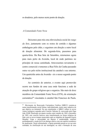 93 
com os quais Carla mantém contato esporadicamente. 
Xandi é um homem de 37 anos, branco, magro, alto, 
cabelos lisos na altura dos ombros, rosto fino, esguio e olhos 
sempre envoltos em profundas olheiras. É manco de uma 
perna, pois sofreu acidente há sete anos, quando trabalhava 
como taxista em Pelotas. Conta que passou a viver nas ruas 
por conflitos familiares e perda da residência (jamais expôs 
o motivo). Estudou até a sexta série e também já trabalhou 
como entregador de bebidas. Mantém contato mensal com o 
pai e os irmãos. 
Formam um casal bem quisto no universo das ruas e 
possuem muitos amigos, com os quais compartilham 
comida, roupas e bebidas. Ambos fumam crack e já 
manifestaram desejo de internação, embora Xandi tenha 
passado 20 dias no HEP, onde recebia visitas do irmão. 
Sempre carregando mochilas e grandes sacos com 
cobertores, os dois dormem juntos em mocós ou sob 
marquises de prédios mais afastados do centro, onde 
MRFRVDPHQWH FKDPDP GH VHXV ³DSDUWDPHQWRV´ )UHTXHQWDP 
os pontos de doação alimentar e exercem juntos a atividade 
de vigilância de carros. Possuem um ponto em frente ao 
Centro Espírita União, na rua XV de Novembro, onde são 
bem conhecidos pelos fiéis, dos quais recebem roupas e 
alimentos. Recentemente, soube, através de Carla, que uma 
frequentadora do centro espírita está lhe pagando todo o 
tratamento dentário, incluindo as consultas ao dentista e o 
aparelho ortodôntico. 
Manifestam desejo em ter casa própria. Quando 
 