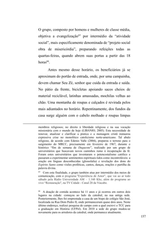 94 
participamos juntos de um encontro estadual de agentes de 
Redutores de Danos (ver capítulo IV), após o almoço, íamos 
descansar no gramado do parque do SESI, onde estava 
ocorrendo o evento. Deitados, admirando a extensão do 
parque, Xandi e Carla imaginavam que ali poderia ser 
construída sua casa. 
Neste mesmo evento, Carla estava ansiosa para 
mostrar-me as fotos recentes do casamento do irmão mais 
novo, ex-usuário de crack. Ela e Xandi foram à solenidade 
religiosa, e quem os produziu foi o pessoal da Igreja Mover 
de Deus, que vestiram um belo terno preto em Xandi e em 
Carla³DWpPHSDVVDUDPODTXr´ Com muita elegância nas 
fotos, apareciam abraçados com o noivo. No casamento, 
DUOD IRL DSHOLGDGD GH ³9HUD )LVFKHU´ WDPDQKD HOHJkQFLD 
Xandi, de terno e ³FDEHOR ODPELGR´ recebeu do filho do 
pastor o apelido de ³DGYRJDGRGRVPHQGLJRV´ 
Rupturas 
Ainda ancorado nos pontos de doação alimentar, 
conheci Dulce e Pedro numa noite de verão, em fevereiro de 
2009. Ele é um homem negro de 30 anos, alto, magro, muito 
tranquilo, brincalhão e conversador. Na época, estava 
desempregado e preocupado com a criação dos dois filhos 
que tivera com Dulce. Ele cresceu nas ruas e lembra com 
nostalgia do rango da Sete, onde a comida era muito boa. 
Já Dulce é uma mulher negra de aproximadamente 27 
 