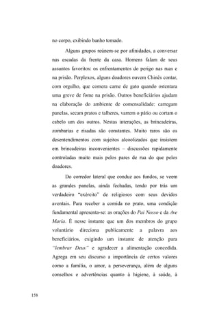 95 
anos, cabelos crespos, traços muito bonitos e um sorriso 
encantador. Também gosta muito de conversar, ouvir, 
filosofar sobre a vida e contar suas aventuras pretéritas. Saiu 
de casa aos 14 anos por não suportar mais as agressões do 
pai alcoólatra, sofridas também pela mãe. Viveu por algum 
tempo nas ruas da cidade de Rio Grande, onde nasceu. Em 
Pelotas, incorporou-se a um grupo de garotos, entre os quais 
estavam Davi e Joni, citados anteriormente. O grupo a 
protegia, andavam e dormiam juntos. Conta que os rapazes 
sempre a respeitavam, mas frequentemente diziam que ³D 
UXD QmR HUD SDUD HOD´ e que deveria buscar ajuda em 
alguma instituição. Refletindo sobre estes episódios, Dulce 
admite preferir o ³SHULJRGDUXD´ ao ³SHULJRGHFDVD´ pois 
³QD UXD VH WHP FRPSDQKHLURV H p PXLWR GLItFLO DOJXpP WH 
DJUHGLUSRUQDGD´ Além do mais, ela pondera que sabe se 
virar na rua e se tiver que voltar a esta situação, não terá 
problemas, pois diz ter sentidos muito aguçados e treinados 
para tal. 
Do primeiro relacionamento, Dulce teve uma filha. O 
companheiro era violento e com frequência a agredia. Foi 
então que conheceu Pedro em um show dos Racionais, 
grupo brasileiro de rap, muito mencionado no universo das 
ruas. Vivem juntos no bairro Fátima, mas pela falta de 
energia elétrica, os filhos estão com a avó. Pedro realiza 
vigilância de carros, além de outros bicos, e Dulce pede 
comida e roupas de ³SRUWD HPSRUWD´ mas ³QmR JRVWRGH 
levar minhas filhas junto porque não quero que pensem que 
HXW{XVDQGRHODV´ As últimas notícias que tive dos dois foi 
 