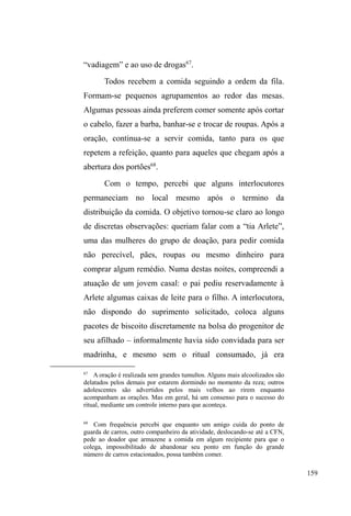 96 
que Dulce havia sido internada no HEP, pois usava crack, e 
que Pedro estava desesperado a ponto de cometer suicídio, 
caso ela não voltasse para casa logo. 
Mary e Paul formam um casal mais velho nesse 
universo jovem e masculino das ruas. Mary, 50 anos, pele 
morena, com leves traços indígenas, é baixinha, gordinha e 
tem os cabelos brancos, cacheados, compridos até as costas. 
Nasceu em Fortaleza, Ceará, onde completou o segundo 
grau e quase concluiu licenciatura em Pedagogia. Era 
funcionária pública do estado, atuando como secretária de 
um diretor administrativo. Casou-se três vezes, sendo que o 
último marido era europeu e muito ciumento. Tem um filho 
de 34 anos que mora nos Estados Unidos. Aos 29 anos, saiu 
de casa devido aos conflitos com o irmão, ³TXH GLVVH SUD 
PmH SDUD HVFROKHU HQWUH HX RX HOH´ Mary juntou seus 
pertences e disse à mãe para ficar com os outros filhos, 
porque ³HOHV WLQKDP FDUUR GLQKHLUR H HX QmR WLQKD PXLWD 
FRLVD´ Ninguém imaginava que ela largaria um ótimo 
emprego para cair na estrada e nunca mais aparecer. De 
cidade em cidade, de albergue em albergue, Mary passou 
mais de 20 anos de sua vida, o que lhe dá respaldo para 
afirmar que conhece ³RPHOKRUHRSLRUDOEHUJXHGRSDtVD 
PHOKRUHDSLRUDVVLVWHQWHVRFLDO´ 
Muito comunicativa e ligada aos acontecimentos 
SROtWLFRV H VRFLDLV GD FLGDGH HOD ³EDWH GH IUHQWH´ FRP RV 
guardas municipais e agentes institucionais da assistência 
social, sempre a exigir o cumprimento de direitos e deveres 
a favor da população em situação de rua. Como tem passe 
 