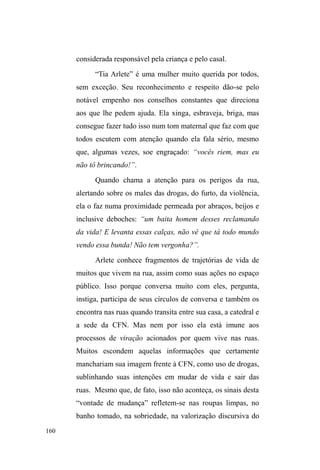 97 
livre39, adquirido em função de um problema no músculo da 
perna esquerda, vai com frequência a Brasília e Belo 
Horizonte, conversar com deputados e participar de 
seminários40. Não suporta injustiças e sempre aconselha o 
pessoal mais novo a correr atrás de seus direitos. Na rua, é 
FRQKHFLGD FRPR ³D WLD´ FRQVHOKHLUD DWHQFLRVD HSURWHWRUD 
Quando a conheci, estava ficando no albergue, onde 
permaneceu por dois meses até iniciar a relação com Paul, a 
quem já conhecera de uma primeira estadia em Pelotas, 10 
anos atrás. 
Paul, natural de Pelotas, tem 53 anos. É magro, 
estatura mediana, pele morena, cabelos e bigode levemente 
grisalhos. Estudou até a sexta série e serviu ao quartel. Na 
década de 1990, faleceram seus pais. Em seguida, a mulher 
o deixou e mudou-se com a filha para Porto Alegre, o que o 
fez vender a própria casa. De 2000 a 2008, trabalhou 
cuidando de idosos, com os quais morava. Ao que tudo 
indica, Paul já circulava pelas ruas na década de 1990, pois 
Mary diz que já o conhecia desde a ocasião de sua primeira 
estadia em Pelotas. Além disso, outros interlocutores mais 
novos afirmam conhecer Paul na rua desde que eram 
menores. 
Quando conheci Paul, ele passava o dia no parque 
D.A.Z., sentado nos bancos, fumando, bebendo e 
modestamente interagindo com a gurizada. Sempre foi um 
39 Benefício que permite aos portadores de deficiência carentes viajar 
gratuitamente para todo o país, concedido pelo Ministério dos Transportes 
aos portadores. 
40 (P PDLR GH  0DU SDUWLFLSRX GR ³LFOR GH 'HEDWHV 3ROtWLFDV 
6RFLDLVSDUDD3RSXODomRHP6LWXDomRGH5XDGR'LVWULWR)HGHUDO´ 
 