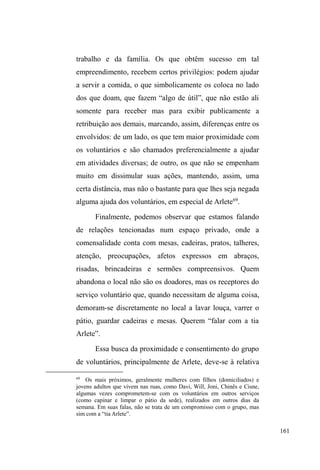 98 
homem tranquilo, de poucas palavras e com tendência ao 
isolamento, embora muito respeitado e procurado pelo povo 
de rua. Dormia em mocós e também na casa de passagem, 
onde conseguia trocar suas roupas, tomar banho e alimentar-se. 
Quando Mary retornou a Pelotas, passou a dormir no 
albergue e permanecia o dia no parque, onde começou a 
afeiçoar-se por Paul. Em menos de um mês, já os percebia 
isolados, conversando a sós, em bancos mais afastados. 
Poucos dias depois, já andavam de mãos dadas pelo parque 
e Paul juntava garrafas pet para Mary entregar na portaria 
do albergue e passar a noite, pois assim a instituição o 
exigia. Algum tempo depois, Paul deixou de beber, mas 
ainda continuava fumando tabaco. Mary o aconselhava 
constantemente para que parasse com tudo, pois tinha 
hepatite e grandes feridas e manchas nas pernas, decorrentes 
de complicações por varizes. Um de seus maiores anseios 
era encaminhar a aposentadoria por invalidez, processo, em 
grande medida, acelerado por Mary, que o fazia encaminhar 
a documentação e realizar os exames médicos necessários. 
Com a liberação da aposentadoria de Mary, que já 
estava em processo quando de seu retorno a Pelotas, em 
agosto de 2011, o casal conseguiu alugar uma casa no bairro 
Areal, zona norte da cidade. Paul confeccionou cartão de 
crédito no atacado Krolow, onde passou a comprar 
mantimentos. Conseguiram colchão, geladeira e botijão de 
gás, doados pelos membros da Igreja Mover de Deus. 
Mesmo com endereço fixo, este casal jamais parou de 
 
