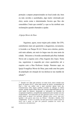 99 
frequentar os pontos de doação alimentar, apenas reduziram 
a frequência no parque D.A.Z., por onde passavam no final 
dRGLDSDUD³XPGHGRGHSURVD´FRPRVDPLJRV 
Por fim, apresento a última figura feminina que 
conheci nas ruas. Trata-se de Xuxa, uma mulher negra de 32 
anos de idade. Apesar de dentes faltantes, Xuxa tem traços 
muito bonitos, olhos grandes e expressivos, é magra e de 
estatura mediana. Foi criada por três famílias diferentes. 
Com a mãe biológica, que teve cinco filhos ± um de cada 
pai ± esteve por três meses. Em seguida, passou a ser criada 
pela tia materna, com a qual permaneceu até completar três 
anos de idade. Também esteve rapidamente com uma 
³IDPtOLD EUDQFD´ TXH GHSRLV D GHYROYHX à mãe biológica 
que, por sua vez, a deixou na casa de uma nova família, com 
a qual Xuxa permaneceu até os quatorze anos. Com esta, 
conta que aprendeu a ter educação e etiqueta, pois eram 
³DGYRJDGRV H WLQKDP FODVVH´. Teve ³GH tudo... roupas de 
PDUFD YHVWLGRV FDURV´. Mas vivia como uma ³ERQHFD GH 
SRUFHODQD´ encerrada e protegida em casa. 
Um episódio relatado por Xuxa confere uma 
dimensão etiológica para a saída rumo às ruas. Quando ela 
estava prestes a completar quatorze anos, a mãe adotiva 
convidou a mãe biológica para um almoço. Contrariada, 
Xuxa conta que quando estavam todos sentados à mesa, ela 
literalmente puxou a toalha, quebrou ³WRGD D ORXoD FDUD´ 
(da mãe adotiva), levantou-se e antes de sair para as ruas, 
disse: ³FRPHVVDFDGHODHXQmRVHQWRjPHVD´, referindo-se 
à mãe biológica. 
 