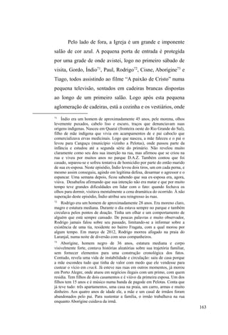 100 
Nas ruas, Xuxa ingressou num grupo de garotos, com 
os quais conheceu as drogas e aprendeu a viver na rua. 
Ainda menor de idade, prostituiu-se nas ruas de Pedro 
Osório, município vizinho a Pelotas. Engravidou pela 
primeira vez aos dezenove anos. Ao todo, teve cinco filhos, 
mas três faleceram ainda bebês. Com as outras duas filhas e 
o marido, Xuxa viveu por um tempo, até ele descobrir que 
ela permanecia fazendo uso de crack, o que o fez vender a 
casa. As filhas, atualmente com sete e oito anos de idade, 
foram entregues à tia materna, quem as cria até hoje. Xuxa, 
separada das filhas por ordem judicial, adentra novamente o 
universo das ruas, onde está há seis anos. 
Na maioria das vezes era simpática e amigável, mas 
QmR WROHUDYD RV DEXVRV GRV ³moleques´ TXDQGR HVWHV OKH 
dirigiam brincadeiras de tom erótico ou caçoavam de suas 
roupas e atividades na rua, como coleta de material 
reciclável e prostitXLomR (OD ³QmR GHL[DYD EDUDWR´ H RV 
intimava com xingamentos e ameaças, evidenciando uma 
pequena navalha que trazia escondida na dobra das roupas. 
Quando nos encontrávamos na rua, Xuxa sempre 
fazia questão de conversar. Beijava-me, abraçava-me e 
sempre perguntava sobre o andamento da pesquisa. Com 
frequência, confidenciava-me sobre seus casos amorosos 
com potenciais clientes, geralmente homens de classe média 
alta, mais velhos e casados, que, na visão de Xuxa, lhe 
proporcionavam noites agradáveis de inverno levando-a 
para casa ou motéis, onde ³FRPLD SDVWHO H WRPDYD UHIUL j 
YRQWDGH H DLQGD JDQKDYD SDUD LVVR´ Mas também 
 