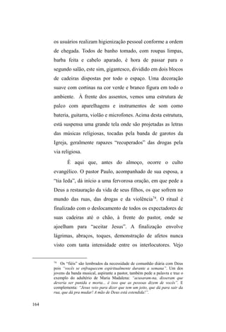 101 
trabalhava semanalmente como faxineira numa residência 
da área central da cidade, além de buscar recursos na rede 
assistencial, como higiene pessoal, roupas e alimentação. 
Sempre lembra das filhas e planeja juntar dinheiro 
para presenteá-las em seus aniversários. Das vezes em que 
me relatou tais planos, nunca conseguiu realizá-los, pois 
acabava gastando suas economias com o pessoal da rua ou 
com drogas, o que a deixava muito decepcionada. Quanto à 
mãe biológica, diz que até pode ajudá-la algum dia, mas 
nunca vai perdoar o abandono. 
*** 
A sistematização dos casos apresentados aqui, nos 
permitiu melhor compreender a multiplicidade das relações 
familiares vivenciadas pelos interlocutores. Embora tal 
sistematização agrupe os sujeitos de acordo com as 
situações familiares em que há maior evidência de 
continuidade, fratura ou ruptura relacional, temos em mente 
que o processo é extremamente complexo, múltiplo e 
dinâmico, sendo que a fratura relacional pode adentrar ao 
campo da continuidade, e vice-versa; da mesma forma, estas 
duas dimensões podem cair nas tramas da ruptura. 
O rol de explicações apresentado pelos interlocutores, 
articulado à breve trajetória que antecede a apreensão 
acentuada de um saber viver nas ruas, exibe um panorama 
em que à família é atribuído o cerne de conflitos, fraturas e 
permanências relacionais. Esta retórica evidencia a 
 