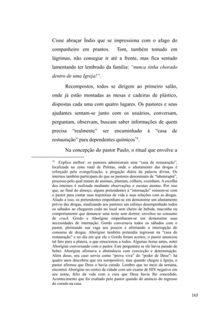 102 
continuidade das relações familiares, articulada na 
circulação entre casa, rua e instituições. São questões 
reportam-nos para a fluidez de domínios cujas fronteiras são 
inconstantes e incertas. 
Em atenção às narrativas e descrições que enfatizam a 
continuidade dos laços familiares em meio à circulação 
entre a casa, a rua e as instituições, verificamos uma 
especial atenção à figura da mãe, seja num discurso 
protecionista ou numa perspectiva negativa. A figura 
feminina parecer encarnar a família como ponto fixo, 
embora fragilizado por conflitos no campo dos 
relacionamentos afetivos41. A intermitência entre a casa e a 
rua, com temporadas mais ou menos longas numa e noutra 
dimensão ± ou mesmo o contato diário com os familiares 
sem, contudo, ³deixar a rua´ ± caracteriza uma configuração 
de relações com o universo sociofamiliar pautada pela 
continuidade. 
Quando descrevemos os casos de fratura relacional, 
obviamente verificamos a continuidade dos vínculos, mas 
na maioria das situações os interlocutores já não passam 
temporadas consideráveis junto à unidade familiar, os 
contatos são mais esparsos e localizados espaço e 
temporalmente. Por fim, um acontecimento negativo 
41 Os conflitos apresentados nas relações com padrastos, permitem pensar a 
intensidade da circulação nas ruas a partir deste rearranjo familiar, 
principalmente no contexto dos grupos populares, uma vez que, conforme 
)RQVHFD  