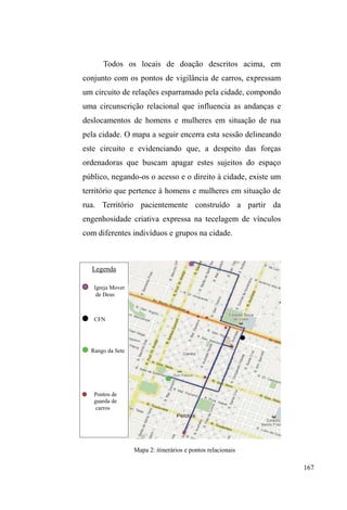 103 
marcante ou uma vivência conflituosa perpassa estas 
relações fraturadas, mas não rompidas. Tal configuração não 
sugere um processo linear que caminha para a ruptura, 
apenas assinala caminhos possíveis de relacionamento 
familiar e manutenção de vínculos que podem, inclusive, 
estreitarem-se mais ainda, devido à dinamicidade que os 
perpassa. 
Há, por fim, em sua minoria, interlocutores 
desvinculados do universo familiar, seja pelo falecimento 
dos consanguíneos e parentela, ou por conflitos que 
culminaram em rupturas relacionais. Contudo, as relações 
familiares rompidas, figuram na memória dos interlocutores, 
evocadas como um passado distante ou difícil de ser 
retomado, revivido, reatado. Mesmo aqui, o sentido e o 
lugar simbólico que a família ocupa estão no campo da 
lembrança afetiva. Ainda que constituam referências 
familiares ausentes, esquecidas, frágeis, são evocadas para 
dar sentido a um modo de existência. 
Em nenhuma ocasião ouvi explicações que 
LQYRFDVVHPRGHVHPSUHJRRXDµSREUH]D¶XQLFDPHQWHFRPR 
fator fundamental ao ingresso nas ruas. Trabalhar com 
carteira assinada, fazer um bico ou aposentar-se era um 
intento que sempre se colocava no sentido de constituir ou 
ajudar a família, como se trabalhar somente para si não 
fizesse sentido ou fizesse apenas em acordo com o 
imediatismo das ruas, em que o que se tem hoje, se limita ao 
hoje. Ou mesmo como a inserção nestes parâmetros de 
controle, decência e ³GLJQLGDGH´TXHRUELWDPHPWRUQRGR 
 