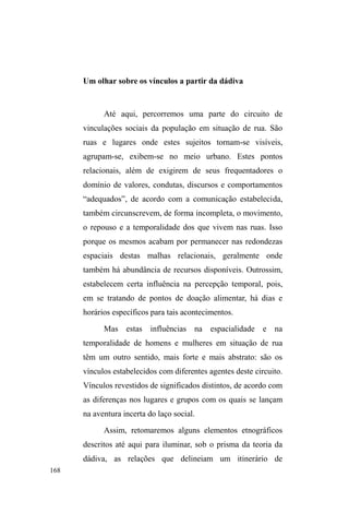 104 
YDORU ³WUDEDOKR´ QmR IL]HVVH VHQWLGR VH RV HVIRUoRV QmR VH 
direcionassem ao benefício dos familiares. 
Ademais, o valor conferido à família e ao universo 
sociofamiliar nos permite compreender as explicações 
constantes e a busca de sentido para a entrada ao mundo das 
ruas. Isso mesmo nos poucos casos em que o afastamento 
total com as unidades de pertencimento sociofamiliar se 
completa, passando as lembranças familiares a constituírem 
um fundo sólido, quase mítico, que permite ancorar um 
sentido. 
O que está em jogo, a meu ver, é que a noção de 
GHVORFDPHQWR VRFLDO UXPR DR ³Qão-OXJDU´ ID] HPHUJLU D 
retórica da ruptura familiar, pois, no jogo de estereótipos 
sociais, não ter família é não ter um lugar social, uma 
posição no mundo. Até mesmo o olhar externo que projeta o 
abandono e a solidão sobre os que vivem na rua, não é 
gratuito. Ele revela o quão importante é o grupo familiar na 
sociedade brasileira, onde identidades e pertencimentos no 
âmbito sociofamiliar predominam sobre as garantias no 
âmbito do trabalho e da cidadania (ESCOREL, 2000). 
A partir das observações em campo e do mosaico 
biográfico apresentado neste capítulo, é possível relativizar 
a tão proclamada desvinculação entre pessoas em situação 
de rua e seus familiares. A partir do contexto etnográfico, é 
um engano afirmar a existência de uma ruptura entre a casa 
e a rua, haja vista as potencialidades fluídicas e relacionais 
que estas dimensões exibem, revelando que a rua e a casa 
implodem polaridades e que a retórica da falta e do 
 