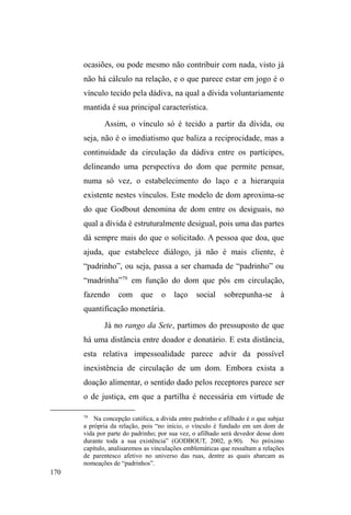 106 
Vínculos tecidos no espaço público: a 
circunscrição de um itinerário relacional. 
³3RUPDLVTXHVHMDPIXQFLRQDLVSRUPDLVTXHVHHVSHFLDOL]HP 
os espaços públicos são eternamente reinvadidos, repossuídos, 
reinventados por aqueles que dele fazem o jogRGDYLGD´ 
(PECHMAN,1993, p.33). 
Neste capítulo, seguindo as reflexões sobre os 
diferentes vínculos que compõem o campo relacional de 
homens e mulheres em situação de rua, nos deteremos 
especificamente nas relações sociais tecidas no espaço 
público urbano. Atentaremos para os diferentes itinerários 
que circunscrevem relativamente os deslocamentos 
realizados pelos interlocutores, assim como as relações e 
negociações estabelecidas com distintos agentes que 
conformam e participam da definição de fronteiras 
simbólicas e espaciais. 
Num primeiro momento, as reflexões incidem sobre 
os embates existentes entre uma noção estática e normativa 
de cidade de um lado e as práticas que desafiam a 
funcionalidade e os significados do espaço urbano de outro 
(FRANGELLA, 1996) para, em seguida, adentrarmos o 
universo das relações estabelecidas por homens e mulheres 
 
