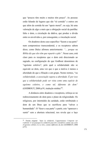 107 
em situação de rua na cidade de Pelotas. Etnograficamente 
conheceremos o itinerário urbano onde há maior 
visibilidade da população em situação de rua, ou seja, os 
cenários e os atores que compõem o itinerário. Em seguida, 
atentaremos para os lugares públicos de sociabilidades, 
conflitos e negociações, assim como espaços privados 
destinados a atender estas pessoas sob o viés da caridade. A 
partir deste deslocamento pela cidade, este pulular de 
espaços e relações múltiplas, identificaremos um circuito, 
um percurso demarcado por vinculações sociais com 
diferentes agentes. 
O espaço urbano para além de sua funcionalidade 
geométrica 
Os centros urbanos brasileiros, a despeito das 
particularidades históricas, assumem um panorama similar, 
na medida em que são transformados e utilizados a partir de 
referências à funcionalidade (FRANGELLA, 1996). A 
eficiência dos comércios, dos serviços, da segurança dos 
pedestres que compram e vendem produtos, as propagandas, 
as ofertas, os anúncios estão articulados numa lógica de 
maior rapidez e facilidade para o trâmite das trocas 
simétricas. Neste contexto, a rua, como espaço ameaçador 
contraposto à casa, reforça a circulação, o meio da 
passagem, do trânsito de cidadãos no cumprimento de suas 
funções diárias. Mesmo os locais de lazer apresentam suas 
arquiteturas a partir da transitoriedade. 
 