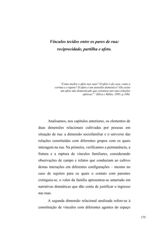 109 
elementos distribuem-se em relação de coexistência e 
indicam uma estabilidade; contudo o espaço é um 
cruzamento de mobilidades, é um efeito produzido por 
operações e implica na polivalência de programas 
conflitivos e proximidades contratuais. Ao contrário de 
lugar, disposição estática, o espaço é dinâmico. Espaço é um 
lugar praticado e nos remete ao que Merleau-Ponty (apud 
DE CERTEAU, 2002 p.202) distingue entre lugar 
geométrico e lugar antropológico, sendo o primeiro uma 
espacialidade homogênea e isótopa, e o segundo, 
implicando um espaço existencial, dinâmico, identitário e 
imprevisível. 
Afora a ordem comercial que orienta a conquista do 
espaço a partir da circulação, os elementos que compõem 
uma ordem subversiva com práticas não previstas pelo 
Estado expressam a tensão dos lugares na cidade. A 
multiplicidade de sujeitos e atividades que se cruzam 
apresenta práticas localizadas para além do imperativo da 
circulação. Trata-se de atividades não contidas, não 
planejadas, como as dos camelôs que se espalham pela 
cidade; as dos vendedores de vales-transporte; as dos 
hippies com seus produtos artesanais; a dos artistas de rua; 
dos traficantes; das prostitutas, dos michês, dos guardadores 
GHFDUURVGRV³SHGLQWHV´ em portas de restaurantes. Sujeitos 
e atividades que permanecem nos interstícios, nas sombras, 
na penumbra entre os bicos de luz, tolerados sob a condição 
de ameaça constante da intervenção estatal e da violência 
legitimada. 
 