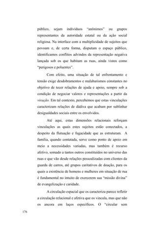 110 
$ OLQJXDJHP GR SRGHU VH ³XUEDQL]D´ PDV D FLGDGH VH Yr 
entregue a movimentos contraditórios que se compensam e se 
combinam fora do poder panóptico. A Cidade se torna o tema 
dominante dos legendários políticos, mas não é mais um campo 
de operações programadas e controladas. Sob os discursos que a 
ideologizam, proliferam as astúcias e as combinações de 
poderes sem identidade legível, sem tomadas apreensíveis, sem 
transparência racional ± impossíveis de gerir (DE CERTEAU, 
2002 p.174). 
Este quadro é conclusivo de um modo de vida 
conflitante. Lugar e espaço ou lugar geométrico e lugar 
antropológico nos conduzem às práticas subversivas em 
convivência com uma série de aparatos controladores que 
incessantemente tentam restaurar padrões formais relativos 
a um conceito abstrato de cidade e ao exercício do poder 
político que delibera condutas apropriadas para o espaço 
público, em atenção à sua funcionalidade. 
Ocultadas pela cidade-panorama, essas maneiras 
específicas de tecer a teia urbana problematizam o 
nomadismo no contexto citadino. O desejo de errância em 
constante conflito com uma noção sedentária de sociedade 
impõe-se de maneira antitética em relação à forma de 
Estado moderna. Se, tal como considera André Leroi- 
Gourhan (1990), a domesticação crescente do espaço tem 
um marco decisivo na passagem do nomadismo para o 
sedentarismo42, tal transição jamais ocorreria sem o 
42 Este autor assegura que é a partir da casa que o homem retira da natureza 
a supremacia espaço-temporal, recondicionando estas categorias por 
intermédio de elaborações culturais. A ritmicidade natural passa a ser 
condicionada pela rede de símbolos, calendários, horários ± adquiridos pelos 
progressos técnicos verificados no domínio do cálculo. O primeiro momento 
de transformação da humanidade em que emerge a capacidade de figuração 
coincide com a ordenação sistemática do espaço habitado, que passa a ser 
 