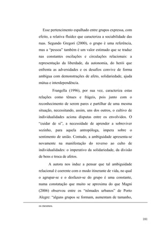 113 
EUDVLOHLUD GR TXH ³ILFDU QD UXD GD DPDUJXUD´ RX VHU 
FRQIXQGLGRFRP³XPSLYHWHGHUXD´'DPHVPDIRUPD³VDLU 
GH FDVD´ RX VHU ³SRVWR SDUD IRUD GH FDVD´ FRQGX] D XPD 
ruptura violenta em que a proteção moral e o lugar social 
caem por terra para darem lugar às incertezas da rua e à 
ausência de solidariedade. 
Tudo isso revela gritantemente como o espaço público é 
perigoso e como tudo que o representa é, em princípio, negativo 
porque expressa um ponto de vista autoritário, impositivo, 
falho, fundado no descaso e na linguagem da lei que, igualando, 
subordina e explora. Na constituição da identidade social no 
Brasil, o isolamento e a individualização somente devem 
ocorrer quando não existe nenhuma possibilidade de definir 
alguém socialmente por meio de sua relação com alguma coisa, 
seja pessoa, instituição ou até mesmo localidade, objeto ou 
profissão (DaMATTA, 1985 p.65). 
No tocante à população em situação de rua, a 
categorização dos indivíduos em pessoas passa pela relação 
que estabelecem com a rua. Ao mesmo tempo em que estão 
³VHPOXJDU´ROXJDULGHDOSRVLWLYRDFDVD 