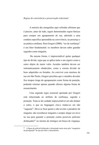 114 
forma sutil, circunscreve os deslocamentos urbanos deste 
segmento social. 
A insurgência de elementos contraditórios, 
conVWDQWHPHQWH UHSULPLGRV SHOR SURMHWR XUEDQR ³OLPSDGRU´ 
da cidade, apresenta-se principalmente a partir de 
determinadas malhas relacionais que permitem à população 
em situação de rua construir uma cidade dentro da cidade. 
Assim, o errante pode ser solitário, mas não é isolado, e isso 
porque participa, realmente, imaginária ou virtualmente, de uma 
comunidade vasta e informal que, não tendo obrigatoriamente 
duração longa, nem por isso é menos sólida, pelo fato de 
ultrapassar os indivíduos particulares e unir a essência de um 
ser-conjunto fundado sobre os mitos, os arquétipos. E 
renascendo nas pequenas comunidades pontuais, nas quais se 
dá, com mais intensidade por se sentirem elas passageiras, a 
circulação dos sentimentos e das emoções de que nunca se 
proclamará suficientemente o papel que desempenham na 
estruturação social (MAFFESOLI, 2001, p.71). 
Portanto, se a rua é universo complexo e incerto, ela é 
também possibilidade de relações sociais múltiplas, algumas 
solidamente firmadas, outras efêmeras, mas que permitem o 
mínimo de trocas simbólicas e estruturam um itinerário 
pontuado por um sem número de pontos de ajuda e apoio de 
cidadãos anônimos, grupos religiosos, residências de 
familiares, amigos e instituições assistenciais de caráter 
público e privado. 
Afora esses espaços de ajuda e apoio, o itinerário das 
andanças também é marcado por outros lugares de 
sociabilidade: mocós (esconderijos), praças, parques, 
igrejas, pontos de vigilância de carros, marquises, viadutos, 
vielas, becos onde trocas de informações e de ajuda, partilha 
 