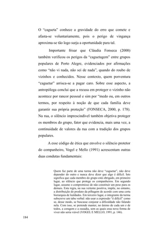 115 
de alimentos, cigarros, bebidas, roupas, interações lúdicas 
ou o simples contemplar da cidade dão o tom das interações 
sociais firmadas nestes espaços. 
É fundamental assinalar que casa e o universo 
sociofamiliar também compõem referenciais marcadores de 
itinerários. As visitas aos familiares e amigos domiciliados 
em seus bairros de origem estruturam uma sociabilidade 
itinerante, espalhada na cidade. E estas redes de relações 
cruzam-se na medida em que companheiros do bairro de 
origem frequentam os mesmos locais de doação alimentar. 
Como veremos adiante, os pontos de doação também 
figuram como pontos de encontro e atualização destas 
relações oriundas do universo sociofamiliar. Existem, 
igualmente, aquelas relações não diretamente percebidas, 
tecidas na regularidade de lugares onde os interlocutores 
realizam determinadas atividades, sejam elas laborais ou de 
GHVFDQVR HP TXH ³FOLHQWHV´ H ³YL]LQKRV´ LQIRUPDLV 
aproximam-se para ajudar e estabelecer determinadas trocas. 
Cruzam-se as redes, cruzam-se os valores. Se o trânsito 
entre estas dimensões sociais estrutura uma sociabilidade 
itinerante, a amálgama de preceitos morais, pertencentes aos 
diferentes domínios de circulação, exibe-se na 
FRQIOLWXDOLGDGH UHODFLRQDO HQWUH YDORUHV ³GH FDVD´ H valores 
³GHUXD´SRUXPODGRH[DOWDP-se a liberdade e a aventura 
que permeiam a vida nas ruas; por outro, expressam-se 
desejos e memórias da casa, da família, do trabalho. O 
domínio destes valores acaba por tornar-se, na rua, uma 
valiosa ferramenta relacional. Na medida em que é preciso 
 