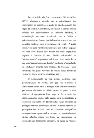 FRPR ³PHQRU FDUHQWH´ FRPR 
³VREUHYLYHQWH´ FRPR DGXOWR H FRPR FULDQoa. Nesse sentido, é 
uma noção que sugere, mais do que o movimento ± que é 
dinâmico e constante ±, uma comunicação persistente e 
permanente com a cidade e seus vários personagens. [...] 
Assim, a viração na rua não se vincula apenas à aquisição de 
bens para a sobrevivência imediata, ela pode fornecer, 
sobretudo, relações e interações entre parceiros (GREGORI, 
2000, p. 31, grifo meu). 
Pensar estes usos e apropriações das imagens 
externamente construídas enquanto um processo 
comunicativo com a cidade permite refutar uma perspectiva 
de simulação ou falsidade, no sentido de que a população de 
rua valer-se-ia da mentira e do disfarce no objetivo único de 
angariar bens materiais. O que está em jogo, na viração, é o 
conhecimento de uma ampla rede de significados e valores 
múltiplos e ambíguos, esparramada pela cidade, cujos 
padrões de interação sugerem uma negociação da realidade, 
ajustando-se à comunicação mínima para que reciprocidades 
SRVVDPGDtHPHUJLUeDTXLTXHRLPSHUDWLYRGH³FRQKHFHUD 
FLGDGH´ UHYHOD VHX sentido primordial e poderoso para os 
que vivem na situação de rua. 
O conhecimento da cidade implica na demarcação 
simbólica de lugares singulares onde relações potencializam 
determinadas visibilidades espaciais. Se itinerários são 
circunscritos por vínculos, eles não expressam a trajetória 
completa dos sujeitos investigados. Ora, se existem redes 
múltiplas, submersas na aparente desordem espacial que 
 