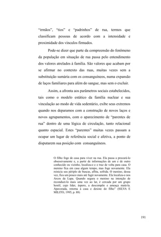 119 
lhes insiste em caracterizar, é fato que no espaço público 
algumas destas redes exibem-se com maior ênfase: são as 
malhas relacionais que configuram territórios, 
circunscrevem movimentos e, ao mesmo tempo, concedem 
visibilidades. Os mapas de visibilidades, assim, são 
marcados pelos pontos relacionais aos quais os sujeitos em 
situação de rua ancoram-se, pontos estes que indicam a 
presença contínua destes personagens no espaço urbano e as 
nossas possibilidades de encontro. 
Percorrendo e conhecendo cenários e espaços de 
visibilidade 
No centro de Pelotas43 a circulação de diferentes 
personagens prepara o terreno para a relação, o conflito e a 
negociação, trama na qual homens e mulheres em situação 
de rua estão, certamente, incluídos. É onde ocorre, também, 
D HVWUXWXUDomR GH XP ³VDEHU GH UXD´ DQFRUDGR QD 
comunicação e nos discursos apresentados pelos segmentos 
que dão vida ao espaço público. 
$ $YHQLGD %HQWR *RQoDOYHV D ³%HQWR´ RX 
VLPSOHVPHQWH ³D $YHQLGD´ ± assim popularmente 
denominada como se fosse a única na cidade, dada à sua 
43 RQKHFLGDFRPR³3ULQFHVDGR6XO´± HPDOXVmRDRV³WHPSRViXUHRV´GH 
sal, doces e chibata ± Pelotas é hoje a cidade da metade sul do estado com 
maior número populacional: 328.275 habitantes, (conforme Dados do IBGE 
± cidades: http://www.ibge.gov.br). Apesar de possuir uma região rural 
extensa e expressiva, a cidade tem o centro urbano como referência para o 
comércio, as finanças e a circulação pedestre. 
 