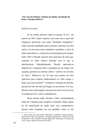 120 
estima e importância comercial e de sociabilidade44 ± 
configura-se como uma das principais artérias urbanas. 
Numa de suas extremidades territoriais, temos acesso à 
rodoviária, por excelência o lugar de passagem e circulação. 
Noutro extremo, encontramos o MacDonalds e o 
Hipermercado BIG, símbolos do capitalismo e do consumo. 
Próximo a estes pontos, o 4º Batalhão de Policiamento 
Militar ostenta os imperativos da ordem e da segurança 
urbana. 
Por toda a extensão da avenida, traillers de lanches 
compõem uma paisagem expressiva ao longo do canteiro 
central, juntamente com as calçadas paralelas, por onde se 
multiplicam postos de gasolina, pubs, pizzarias, 
churrascarias, restaurantes, bancos e festas noturnas. Nas 
esquinas e sinaleiras, meninos desdobram-se na 
desengonçada atividade de malabarista, no intento de 
receber algumas moedas por uma exibição artística que mais 
parece enfurecer alguns motoristas. Guardadores de carros 
atuam por toda a sua extensão, limpando para-brisas e 
alimentando-se de doações concedidas pelos 
estabelecimentos locais. 
As noites de sextas-feiras são especialmente 
tumultuosas na Avenida. Mesas e cadeiras lotadas, garçons 
circulando entre clientes e balcões, motocicletas barulhentas 
e carros que mais parecem uma discoteca itinerante 
compõem um cenário turbulento. Um vaivém de 
44 Por tal condiçãRHVFROKLHVWDQRPHDomRPDLVSRSXODUD³$YHQLGD´ 