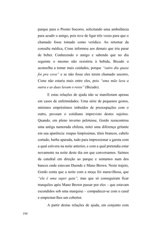 121 
adolescentes em grupo, casais de namorados parados em 
seus veículos a contemplar o movimento, homens e 
mulheres em busca de diversão, companhia e aventura. 
Música, risadas, bebidas, ronco de motores, olhares furtivos, 
convidativos. 
Gestos suspeitos e instigantes sugerem um comércio 
quase imperceptível de drogas ilícitas conduzido por 
veículos discretos ou ancorado em alguns estabelecimentos 
comerciais. Nada é explícito. A discrição é gerida em uma 
comunicação rápida e camuflada, numa transação movida 
pela dissimulação de desejos transgressivos. 
Veículos entram e saem de estacionamentos, 
amparados pelos serviços de guardadores de carros. 
Catadores de material reciclável confundem-se entre os 
carros com suas carrocinhas ou lançam seus corpos para 
dentro de grandes reservatórios de lixos, dispostos ao longo 
da Avenida. Outros corpos também jazem sob as marquises 
do estádio Boca do Lobo, esticados sobre papelões ou 
velhos colchões, buscando um descanso em meio à poluição 
sonora. 
Na composição deste cenário, o parque Dom Antônio 
Zátera (D.A.Z.) é delimitado ao sul pela Avenida, à oeste 
pela Rua Andrade Neves e à leste pela Rua Padre Anchieta. 
No seio do movimento intenso e do barulho estonteante dos 
carros na Avenida, o parque D.A.Z. soa como um 
isolamento ilusório do caos existente ao redor. É possível 
eQFRQWUDU DOL FHUWD WUDQTXLOLGDGH HP PHLR j ³QDWXUH]D 
FRQWURODGD´RTXHSRVVLELOLWDWDPEpPLGHQWLILFDUGLVWLQWRV 
 