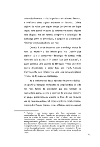 122 
grupos que frequentam o local com maior assiduidade: 
jovens de classe média que usam a pista de skate, ou que se 
reúnePSDUDFRQVXPLUXP³EDVHDGR´, casais de namorados, 
famílias tomando chimarrão e crianças a brincar no pequeno 
parque de diversões. 
À noite, o interior do parque D.A.Z., em suas 
extremidades mais escuras, é povoado ainda por skatistas, 
PDV WDPEpP SRU XPD ERD SDUWH GH ³PDODQGURV´; 
adolescentes com garrafas de cerveja e cigarros em mãos; 
guardadores de carros que entram no local apenas para 
interagir junto a um grupo maior de companheiros reunidos, 
deitados a cantar, comer ou dormir45. 
Na morfologia urbana, a avenida figura como marco 
divisor entre a zona sul e a zona norte da cidade46. A 
primeira contempla o comércio tradicional, o calçadão 
comercial com áreas exclusivas para pedestres, grande fluxo 
de transporte coletivo, prédios altos e concentração maior de 
empregos e consumos. Um pouco mais afastada do centro 
comercial, a uma quadra da Avenida, a catedral São 
Francisco de Paula, ao redor da qual a cidade erigiu-se a 
partir da primeira metade do século XIX, exibe sua 
45 Nas áreas mais iluminadas, ou seja, aquelas em que o largo do parque é 
delimitado pela avenida, uma aglomeração de pessoas evidencia-se, 
principalmente aos finais de semana, quando a contemplação do movimento, 
dos veículos e do espetáculo musical e circulatório é explícita. É também 
neste largo mais iluminado e povoado que carrocinhas de cachorro-quente, 
pipoca, amendoim e cerveja ancoram-se e aproveitam o fluxo de grupos 
PDLV ³IDPLOLDUHV´ SDUD FRPHUFLDOL]DU VHXV SURGXWRV +i XP FRQWHPSlar o 
movimento da avenida e essa contemplação, este jogo de olhares, entrecruza 
diferentes personagens, travando também fronteiras sociais e lugares 
socialmente delimitados no espaço urbano. 
46 Ver plano diretor da cidade em: www.pelotas.com.br 
 