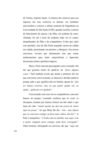 123 
imponência, majorada por um largo frontal e ladeada por 
uma das escolas particulares mais renomadas e tradicionais 
da cidade, o Colégio Gonzaga. Ainda no entorno deste 
largo, o Centro Espírita Jesus encerra um verdadeiro 
triângulo educacional-religioso. É neste conglomerado 
espacial que homens em situação de rua atuam como 
guardadores de carros valendo-se dos preceitos de caridade 
que subjazem às instituições ali lotadas, conquistando 
clientes ou cultivando uma clientela já estabelecida que 
garante uma quantia considerável de dinheiro por seus 
serviços de vigilância, além de roupas e calçados. 
Afastando-se da Avenida em direção à zona portuária, 
logo após o calçadão comercial, o centro histórico, com 
edificações reconhecidas como patrimônio arquitetônico, 
está lotado principalmente ao redor da Praça Coronel Pedro 
Osório. A guarda municipal atua nestas áreas de 
tombamento arquitetônico ± assim como a brigada militar 
no centro comercial ±, lugares onde a presença de pessoas 
em situação de rua é marcadamente controlada, hostilizada e 
impelida ao deslocamento, na maioria das vezes em direção 
à Avenida, o que sugere uma ordenação do espaço a partir 
de tipos sociais, também em conformidade com a noção de 
higienização social. 
Ainda nesta zona sul da cidade, espalham-se as 
possibilidades de recursos alimentares como o Restaurante 
Buffet Nutribem, localizado no calçadão comercial e que 
comercializa suas sobras alimentares por um preço irrisório, 
além dos grupos de doação alimentar, de caráter religioso, 
 