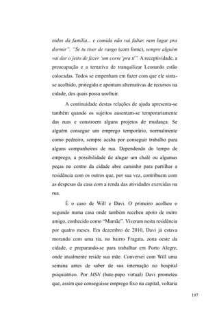 124 
que atuam em dias diferenciados na região central. Por estes 
lugares, a concentração de homens e mulheres em situação 
de rua, além de famílias vindas de bairros periféricos, marca 
presença e reúne estes sujeitos numa visibilidade exacerbada 
onde são explicitamente indesejados. 
A zona norte, por sua vez, está consolidada como área 
residencial, com ruas e calçadas largas, assim como as 
suntuosas edificações, com extensões residenciais cercadas 
por grades elevadas e cercas elétricas que protegem 
segmentos com maior poder aquisitivo contra os invasores 
mal intencionados. Nas primeiras ruas desta zona, paralelas 
à avenida, como as Ruas Dr. Amarante, Padre Felício e 
Antônio dos Anjos, localizam-se hospitais públicos e 
SULYDGRVDOpPGRDQWLJR³DEULJRSDUDPHQGLJRV´KRMHXPD 
casa para idosos. Na Rua Padre Felício, em frente ao 
Hospital Miguel Piltcher, está o Albergue Pelotense, 
instituição privada muito frequentada pelos interlocutores, 
assim como a Igreja Evangélica Mover de Deus, situada à 
Rua Professor Araújo, para onde se desloca boa parte da 
população em situação de rua aos sábados pela manhã. Por 
fim, na Avenida Domingos José de Almeida, encontra-se o 
Hospital Espírita de Pelotas (HEP), no qual a maioria dos 
investigados já esteve internada ao menos por um mês. 
Zona sul e zona norte, cujas especificidades foram 
aqui apresentadas, têm a Avenida como ponto de contato e 
limite, não só administrativo, mas também em termos de 
distribuição e organização de recursos à disposição da 
população em situação de rua. Este caráter de mediação 
 