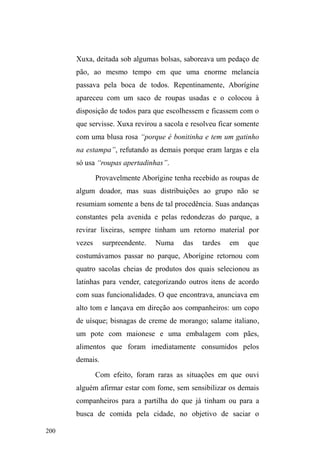 127 
Entre o conflito e a tolerância: a negociação de um 
espaço público de sociabilidade. 
A sociabilidade e os usos do espaço público 
Caminhar, percorrer ruas, revirar lixeiras em busca de 
material reciclável e mesmo comida, roupas, calçados; usar 
banheiros públicos; dormir em bancos de praças, escovar os 
dentes e tomar banho em torneiras e chafarizes públicos; 
descansar, conversar, comer, beber e fumar nas praças ou 
em mocós. Todas estas atividades dependem do 
conhecimento da cidade e de seus recursos socioecológicos 
disponíveis, mas amarram-se sobretudo à negociações 
múltiplas com agentes que atuam no espaço público, sejam 
aqueles que o ordenam, sejam os que o utilizam a partir das 
práticas socialmente aceitas e legitimadas. 
A perambulação de um local para outro configura 
uma andança de um conjunto de relações para outro. A 
mochila nas costas, algo que a maioria dos interlocutores 
possui, traz junto ao corpo alguns poucos pertences, como 
escova de dente, sabonete, algumas roupas, comida, 
cobertor, eventualmente talheres, garrafas plásticas e muito 
raramente um documento oficial. Estes pertences expressam 
uma mediação: são utilizados em locais específicos onde 
lhes são concedidos a ritualização da intimidade e da 
pessoalidade das ações cotidianas: são os pontos de doação 
alimentar, as instituições governamentais que lhes 
direcionam atendimentos e os espaços públicos em que uma 
 