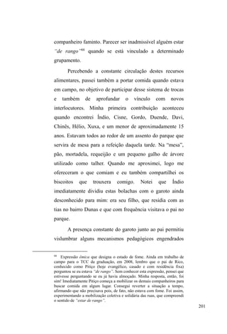 128 
sociabilidade negociável é possível47. 
O parque D.A.Z. é um local de intensa sociabilidade 
entre os interlocutores que costumam se concentrar num 
conjunto de quatro bancos, distantes alguns metros uns dos 
outros, formando uma elipse e demarcando paredes 
VLPEyOLFDV RQGH SRQWDV GH FLJDUUR JDUUDIDV GH ³SLQJD´ 
(cachaça), pedaços de pão e restos de comida jazem ao 
chão. Mochilas, sacolas, roupas e outros pertences são 
pendurados e escondidos nos galhos das árvores que 
circundam estes bancos. As lixeiras, distribuídas ao redor, 
servem para ocultar algum tipo de droga ou qualquer outro 
pertence que venha a comprometer em ocasiões de revista 
policial. 
É também um ponto de partida e de chegada, pois 
congrega em seu entorno os locais que delimitam uma 
trajetória na cidade, na busca de recursos e manutenção de 
UHODo}HV 3ODQRV VmR ³ERODGRV´ UDSLGDPHQWH TXDVH 
inaudíveis e indecifráveis. De repente, duplas ou trios saem 
rapidamente em determinada direção, com um objetivo 
traçado, relativamente velado. Quando atingem seus 
escopos planejados, retornam ao parque para desfrutar e 
partilhar seus ganhos48. 
47 Estes pertences expressam a possibilidade de retorno à casa, como se 
estivessem numa viagem passageira pela rua, e também aludem à 
continuidade com práticas e representações do mundo sedentário, da 
intimidade, da higiene, cuja resistência em abandoná-las se apresenta nestes 
detalhes materiais. Mas também expõem as maleabilidades fundamentais à 
vida das ruas, quando há situações em que a boa aparência é necessária para 
TXH³GLJQLGDGHV´sejam comprovadas, atributo da viração. 
48 Assim o espaço público ganha feições privadas: os assentos públicos 
servem de mesa quando algumas refeições são feitas em grupo; os pequenos 
 