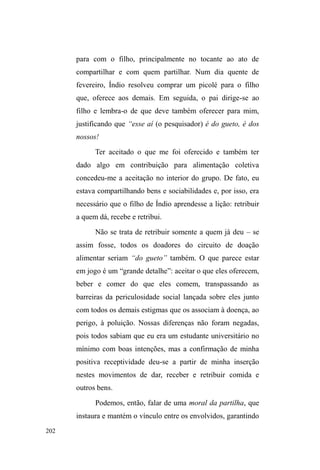 129 
O longo excerto de diário de campo, transcrito a 
seguir, dá o tom da sociabilidade, dos momentos de 
descontração no interior do parque e das insinuações na 
relação com outras pessoas que não vivem diretamente na 
rua, mas que, com os que nela vivem, mantém relações 
duradouras em função de vínculos anteriores, geralmente 
tecidos nos bairros de origem: 
No gramado, Duende, Helio49 e outros jogam futebol. A bola é 
velha e murcha. Cisne está sentado ao banco da praça 
acompanhado de duas jovens mulheres negras, muito bonitas e 
arrumadas, que não vivem nas ruas. Cumprimento Gordo e 
Bicudo50, que estão sentados noutro banco, perto do local onde 
RV JXULV ³EDWHP XPD EROD´ (VWmR FDODGRV H FRQWHPSODWLYRV 
*RUGR GL] HVWDUHP ³FKDSDGRV´ 6HQWR DR ODGR GHOHV 2V JXULV 
continuam jogando, num jogo em que a bola não pode cair no 
galhos de árvores servem como talher na ingestão de itens alimentares, 
muitas vezes encontrados em latas de lixo ao redor do parque. Nas suas 
aglomerações, a variedade das interações e atividades exibem-se. Enquanto 
uns conversam, bebem, fumam, comem, dançam, riem das pessoas que 
passam ou deles mesmos, de suas palhaçadas e aventuras, outros percorrem 
o parque, vasculhando as lixeiras ou vigiando alguns carros para, mais tarde, 
retornar com algum dinheiro ou outro ganho qualquer. 
49 Hélio era um jovem de aproximadamente 24 anos. Branco, cabelo 
castanho e altura mediana. Prezava sempre por usar roupas limpas e manter a 
higiene corporal diária. Por mais ou menos três meses em que mantivemos 
contato esporádico, Hélio pernoitava no Albergue Pelotense e estudava, à 
noite, na Escola Assis Brasil, na modalidade de Educação para Jovens e 
Adultos. Também realizava alguns bicos na periferia da cidade, capinando 
pátios ou trabalhando como servente de pedreiro. Depois de um tempo, 
Hélio deixou de frequentar o parque, pois havia alugado uma casa, junto 
com outros companheiros, no bairro Bom Jesus. 
50 Bicudo é um jovem adulto de 27 anos. De pele morena e cabelos 
compridos (escondidos sob o boné), este interlocutor nunca foi de muitas 
palavras. Comunicava-se quando lhe era necessário. Muito sério, 
compenetrado, reflexivo. Andava pelo parque, e era muito amigo de Gordo. 
Uma vez contou-me que se criou no parque desde pequeno e lembra de Paul, 
Índio e outros mais velhos que frequentavam o local. Certa vez ouvi, num 
dos pontos de doação descritos neste capítulo, sua conversa com um pastor, 
na qual contava fragmentos de sua história de vida. Foi rejeitado pela mãe, 
que queria uma menina. Após passar por uma tentativa frustrada de adoção, 
foi morar com pai e madrasta, mas também não deu muito certo. Foi então 
que passou a vender picolé nas ruas, onde estabeleceu outras relações que 
passaram a sobrepujar os contatos familiares. Bicudo está nas ruas há 14 
anos. 
 