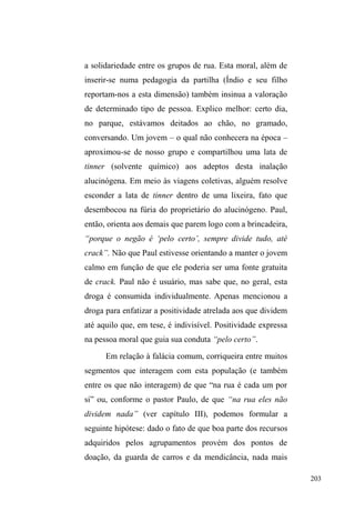 130 
chão. Eles riem uns dos outros quando isso acontece. Fico em 
silêncio por um tempo, ao lado de Bicudo e Gordo. Os garotos 
param um pouco de jogar e começam a interagir com as 
mulheres que estão sentadas no banco. Duende compra um 
pastel para uma delas. Depois, uma pede mais alguma coisa e a 
outra brinca que se Duende quer casamento tem que sustentar, 
SRLV ³Vy SDVWHO H FLJDUURV QmR Gi H HX DLQGD WHQKR PDLV GRLV 
ILOKRV´$LQWHUDomRFRPDVPHQLQDVpLQWHQVDHTXDVHWRGRVRV 
homens sentam ao lado delas para conversar, paquerar, fazer 
brincadeiras. Helio joga vôlei com uma delas. Daniel, que 
reside no bairro Dunas, chega de bicicleta e está bem arrumado: 
tênis, bermuda, camiseta, boné e óculos. Ele nos cumprimenta. 
Todos fazem algum comentário sobre as meninas. Elas mexem 
com Bicudo, que inicialmente não dá muita bola. Cisne diz que 
HODVTXHUHP³IXGHU´GHSRLVVHDSUR[LPDHGL]TXHYDL³DUUXPDU 
XPD PXOKHU´SUDPLP8PDGHODVGLULJH-se até o nosso banco 
no intuito de ver os cabelos compridos de Bicudo, escondidos 
por baixo do boné. Bicudo nega a exibição e esquiva-se dela 
que, por trás do banco, tenta soltar seus cabelos. Ela desiste ante 
a relutância dele. Depois, de longe, ela diz que Bicudo está 
cuidando ela, ao que ele responde que se ela sabe que ele está 
cuidando ela é porque ela também está cuidando ele. Duende 
está feliz porque ganhou uma bicicleta. É vermelha, está inteira 
mas com aspecto visivelmente velho. Exibindo-se para as 
mulheres, ele corre com sua bike e desafia Daniel numa corrida. 
(PVHJXLGDVH³HVERUUDFKD´QRFKmRHWRGRVULHP',È5,2'( 
CAMPO, 21/03/2011). 
Interações amistosas são constantes. Passar a tarde no 
parque deitado na grama junto a eles, sob a sombra das 
árvores, rendeu momentos inesquecíveis com muitas risadas 
na lembrança daquelas tardes de verão nas quais a 
jocosidade, brincadeiras, deboche dos pedestres distantes, 
abraços, empurrões, ameaças inocentes eram 
potencializados. 
Xuxa, uma das poucas mulheres a interagir no grupo, 
era abraçada por eles, com promessas de casamento e 
sustento. Cisne acaricia seus braços, mas ela o afasta 
dizendo que tem pavor que se encostem nela, ³DLQGDPDLV 
FRP FKHLUR GH FDFKDoD TXH HX WHQKR SDYRU´. Exausta de 
rolar pelo gramado, Xuxa levanta-se e coloca seu enorme 
 