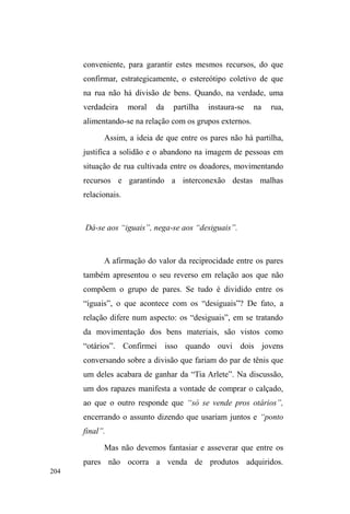 131 
saco de latinhas nas costas, o que faz com que Hélio fique 
LPSUHVVLRQDGRDSRQWRGH³SHGLUHODHPQDPRUR´HDVVLP 
poderiam dividir o dinheiro da venda das latinhas. A 
situação é muito engraçada e Xuxa recusa o pedido, 
exibindo um pedaço de metal pontiagudo escondido sob a 
dobra da bermuda jeans e alertando que vai furar a ³YHLD 
DOWpULD´ de Hélio. Este, num ímpeto de agilidade, levanta-se 
rapidamente e pula por cima de Xuxa, deitando-a em seu 
colo. Os dois, exaustos e sob efeito da maconha, voltam a 
descansar no gramado. 
Manifestações como dançar e cantar sem inibição me 
foram impressionantes pela destreza e habilidade com que 
se apresentavam. Após o consumo de um cigarro de 
maconha, alguns garotos dançavam como se estivessem 
num campeonato com direito à plateia aglomerada nos 
bancos do parque. Um a um, e às vezes em dupla, 
³DSUHVHQWDYDP-VH´ H[LELQGo suas habilidades nesses 
momentos lúdicos e descontraídos que envolviam, 
geralmente, os mais jovens, mas sem excluir a participação 
mais contida dos mais velhos como plateia. 
Quando chega a noite e as zonas de penumbras se 
formam no parque, as interações ganham maior intensidade. 
Especialmente nas sextas-feiras, quando muitos resolvem 
não dormir no albergue ou nos mocósSUHIHULQGR³ILFDUGH 
ORXFmR´ FUX]DQGR D PDGUXJDGD QR HVWRQWHDPento 
borbulhante da avenida, em conversas exaltadas pela bebida. 
Nestas noites, percorrem o parque em busca de casais de 
pedestres que por ventura estejam apreciando a noite nas 
 