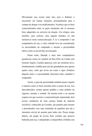 132 
zonas mais iluminadas. Quando os encontram, pedem 
dinheiro para bebida, alegando estarem divertindo-se sem 
importunar ninguém. 
1HVWDV VDtGDV SDUD D ³FDoD´ XUEDQD D viração ± 
figurando aqui também como negociação de papéis e 
representações ± ganha sentido na maleabilidade com que 
deslizam de uma situação para outra, alternando entre 
discursos e ações performáticas. Certa noite, em companhia 
de Cisne, percorremos a Avenida, em sua costumeira 
movimentação noturna em busca de dinheiro, cigarros ou 
comida, quando notei suas investidas criativas no diálogo 
com um motorista prestes a sair de um estacionamento: 
mudando o tom da voz e as expressões faciais, 
transpassando tristeza e sofrimento, ele informa ao 
PRWRULVWDTXHSUHFLVDGHGLQKHLURSDUDYROWDUjVXD³FLGDGH 
GH RULJHP´ 6HP VXFHVVR RX UHDomR GR DOYR LVQH 
imediatamente assume a posição de guardador de carros, 
dando as coordenadas para a saída do veículo conduzido 
pelo motorista que, insensível ao seu discurso de forasteiro, 
concede-lhe, ao final de tudo, apenas um cigarro. Sem 
fôlego para demais investidas, dada a embriaguez e o pouco 
movimento da madrugada alta, reingressamos no parque 
D.A.Z., onde estávamos reunidos naquela noite. 
Na esteira da viração, não ficam de fora os usos do 
corpo, da aparência e do jogo de representações com o 
discurso da higiene e da limpeza. Assim como os banhos 
disponibilizados nos pontos de doação, os banheiros do 
parque e as duas fontes de água disponíveis possibilitam o 
 