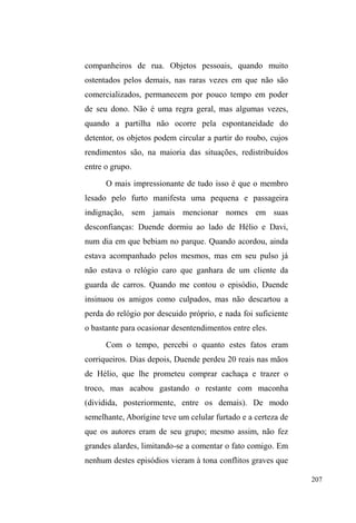 134 
Todas estas práticas exercidas no parque, estes usos 
que possibilitam a marcação de estratégias para a 
sobrevivência e atualização de vínculos dos grupos que ali 
se ancoram, são negociadas entre a tensão, os desafios e a 
concessão da guarda municipal, da brigada militar, de 
distintos pedestres, de comerciantes e dos demais agentes 
com os quais travam interfaces. Tal negociação, em suas 
diversas modalidades, escancara na maioria das vezes, a 
violência e o preconceito que pretende atenuar. 
O conflito com a ordem pública e a negociação dos espaços 
Mary mantém relações com as funcionárias públicas 
da limpeza do parque, que a conhecem muito bem e lhe 
fornecem informações sobre o paradeiro de seus 
companheiros e principalmente de Paul, seu namorado. 
Este, por sua vez, assim como os demais, cultiva uma 
UHODomR µDPLJiYHO¶ ainda que tensa em dados momentos, 
com os guardas municipais que trabalham no parque e que 
OKHVFRQFHGHPFHUWD³SURWHomR´DYLVDQGRFRPDQWHFHGrQFLD 
quando a brigada militar pretende aparecer de surpresa para 
dispersa-los. Em troca, Paul, Mary e os demais cumprem 
algumas exigências: não sentam no encosto superior dos 
assentos do parque, não fazem algazarras quando 
embriagados e, principalmente, não importunam os demais 
pedestres e usuários do lugar. 
Dormir nos assentos do parque é uma necessidade 
 