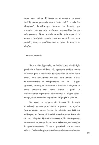 136 
Mas a negociação vigora porque o parque é 
importante. Lugar de encontros, cruzamentos e fugas. 
Espaço de sociabilidade, onde é possível evadir-se de 
olhares externos intensos e apreensivos. Também é local de 
camuflagem, de esconderijo momentâneo, onde é possível 
³DFDOPDU RV QHUYRV´ HP VLWXDo}HV WHQVDV FRPR D IXJD GD 
polícia. Foi numa situação destas que conheci Hélio, o 
jovem estudante. Em meio aos diálogos paralelos travados 
pelos interlocutores no parque, Hélio surge ofegante e mal 
consegue explicar o que acontecera. Após acalmar-se, ainda 
gesticulando muito com as mãos, relata com certo orgulho 
os desvios e dribles que havia dado em duas viaturas 
policiais que percorriam a avenida em sua procura. 
As batidas policiais, quando acontecem, são 
agressivas, embora muitos já conheçam alguns policiais de 
longa data e com estes mantenham certa proximidade. 
Gordo conhece bem alguns ³SRUFRV´ e diz que o melhor é 
³ILFDU TXLHWR´ HQTXDQWR ³DSDQKD´ DVVLP FRPR 3DXO TXH 
acredita acostumar-se com as agressões, pois ³R FRUSR 
DFRVWXPD´ 
Num sábado à tarde, após sairmos do almoço da 
Igreja Mover de Deus ± com um trajeto marcado por 
constantes paradas em reservatórios de lixos em busca de 
material reciclável ± chegamos ao parque, eu, Mary e Paul. 
Encontramos Gordo, Cisne e Tom52 e mais dois 
52 Tom é um homem de aproximadamente 30 anos, negro, magro, muito 
falante e comunicativo. Frequentava o parque e alguns pontos de doação. 
Tem uma filha, com a qual não tem muito contato. A mãe mora em Pelotas e 
 