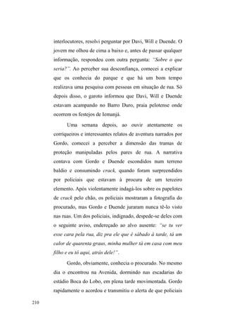 137 
desconhecidos por mim. Gordo estava alterado, bastante 
falante e comunicativo. Levanta-se e fica de frente para nós, 
que descansávamos espremidos num banco. Como se 
fossemos sua plateia, Gordo relata a seguinte experiência 
ocorrida na última noite, na Avenida, e registrada por mim 
em diário de campo: 
Estavam na esquina do restaurante Cruz de Malta, lugar onde 
muitos guardam carros e mantêm uma boa relação com os 
donos. Tomavam caipira, Gordo, Duende e um terceiro que 
*RUGR GHQRPLQRX GH ³PRQJROmR´ 8P VXMHLWR DQ{QLPR 
caminhava pela calçada e foi surpreendido por ³PRQJROmR´TXH 
OKHSHGLXGLQKHLURSDUD³WRPDUXPWUDJR´*RUGRFRQWDTXHQmR 
entende porque ele foi pedir, pois já estavam bebendo e não era 
necessário comprar mais. O homem abordado diz não ter 
dinheiro algum, mas que se tivesse, com certeza ajudaria. 
³0RQJROmR´LUULWDGRRIHQGHRKRPHPPDQGDQGR-R³VHIXGHU´ 
H LU D ³SXWD TXH SDULX´ 2 KRPHP ROKD SDUD WUiV ID] VLQDO GH 
positivo com as duas mãos, imediatamente tira o celular do 
bolso e faz uma ligação. Gordo não teve dúvidas: era um 
policial. Seguindo seus conselhos, o grupo resolveu deslocar-se, 
mas era tarde demais: violentamente uma viatura surge na 
esquina e encosta. Duende foi o único a fugir, mas foi capturado 
por um dos policiais que, segundo Gordo, é um dos mais 
³PDOYDGRV´ H WHPLGRV GD QRLWH R $lemão. Este desceu da 
viatura tirando primeiro a cabeça para depois exibir o grande, 
DOWRHODUJRFRUSRQXPDSHUIRUPDQFH³DVVXVWDGRUD´HQIDWL]DGD 
por Gordo. Alemão, quando viu Duende correndo, gritou: 
³'XHQGLQKRRRRYROWDDTXL´ E tratou logo de reconhecer todos 
TXH HVWDYDP DOL PHQRV ³PRQJROmR´ TXH HQTXDQWR HUD 
fisicamente agredido pelos policiais, gritava e reclamava que 
estavam machucando seus pés. Gordo pondera que até teve 
vontade de rir, ³PDV R FDUD WHP TXH ILFDU FDODGR TXDQGR 
apanha da polícia, porque se o cara reclama aí é que eles 
EDWHPPDLV´ (12/02/2011). 
O corpo traz as marcas destas agressões, as quais 
pouco mencionam, ao contrário das situações de valentias e 
enfrentamentos com a polícia, experiências prediletas em 
suas narrativas. O ensaio dos embates, o adestramento do 
corpo para as hostilidades da rua, é constante nos 
ele a visita esporadicamente. 
 