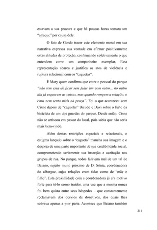 138 
agrupamentos, onde estão sempre a simular brigas, sempre a 
abraçar-se e empurrar-se numa troca de afetos brusca e, ao 
olhar distante, agressiva. A violência perpassa suas relações, 
numa necessidade constante de ataque e defesa frente às 
hostilidades que podem emergir a qualquer instante. 
A repressão policial não ocorre somente na calada da 
QRLWH TXDQGR DOJR GH ³HUUDGR´ p FRPHWLGR SHOR JUXSR +i 
momentos em que a explosão de intolerância estilhaça 
violência e escancara um desconforto social expresso na 
³FXOWXUD GD HYLWDomR´ 1XPD WDUGH GH TXDUWD-feira, entro 
sozinho no parque e avisto Duende, Bicudo e Juliano53 
sentados próximo ao banheiro masculino. Mais afastados, 
em outro banco, estão Mary e Paul. O parque está 
movimentado naquela tarde. Sento-me ao lado de Duende 
que, denotando embriaguez, relata ter sido agredido. 
Bicudo, então, esclarece que guardas municipais agrediram 
Gordo e Duende. Este foi despertado enquanto ainda dormia 
num dos bancos, acordando em meio às agressões. Gordo 
foi defender Duende, mas quase acabou com o braço 
fraturado a ponto de ter que se ajoelhar para que isso não 
ocorresse. 
Mary e Paul aproximam-se de mim, reclamando das 
agressões. Dizem que é um absurdo proibi-los de ficarem na 
praça, que é pública. Todos estão visivelmente indignados 
com a atuação da guarda municipal, que não deixou o 
53 Juliano era um rapaz que aparecia esporadicamente no parque, mas não 
estava em situação de rua. Estava sempre bem arrumado e limpo. 
Demonstrava um grande talento musical, cantando UDS¶V e improvisando 
sons com a boca. 
 