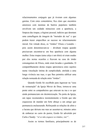142 
o associa ao lugar em que trabalha. São os pontos 
conquistados por guardadores que atuam há anos no mesmo 
local, geralmente em frente a um estabelecimento comercial, 
e que são bem conhecidos por proprietários, clientes e pelos 
outros estabelecimentos do entorno, além de moradores das 
residências próximas. 
Aí o sujeito estabelece uma rede de ajuda, favores e 
interconhecimento que o vincula aos outros atores e faz com 
que seu ponto seja respeitado pelos demais companheiros 
que só ousam trabalhar no local quando seu verdadeiro 
³GRQR´ QmR FRPSDUHFH UHWLUDQGR-se quando da chegada 
dele. 
O ponto também pode ser partilhado em dupla ou trio, 
ou então um grupo maior pode atuar ao longo de um 
quarteirão, uma vez que todos podem ser conhecidos dos 
estabelecimentos ou comungar dos mesmos clientes. 
Quando ocorre de dois atuarem no mesmo ponto, o dinheiro 
adquirido é dividido entre ambos, ou pode acontecer de 
dividirem os carros pela ordem de chegada, em que ³XPp 
PHXRXWURpWHX´ 
Deixando o parque e entrando na Avenida, deparamo-nos 
com uma paisagem urbana onde se destacam os 
estabelecimentos do ramo alimentar. Os traillers de lanches 
funcionam quase um ao lado do outro, com mesas de 
plástico dispostas no canteiro central da rua. Neste universo, 
salienta-se o cultivo de relações mais íntimas e afetivas com 
alguns estabelecimentos (traillers, restaurantes, pizzarias) 
onde os que ali guardam carros exercem outros pequenos 
 