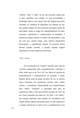 143 
serviços para seus proprietários que, em troca, os garantem a 
alimentação diária. É também embaixo destes traillers que, 
sob a concessão dos proprietários, muitos escondem seus 
colchões e cobertores utilizados para dormir à noite. 
Instaura-se um sistema informal de troca de favores: 
ao cuidar dos carros dos clientes, cuida-se também da 
movimentação suspeita, que venha a por em risco a 
segurança do local, ou fiscaliza-se e informa-se a presença 
GH SRVVtYHLV YkQGDORV RX ³EDGHUQHLURV´ TXH SRVVDP 
importunar. Em troca, tem-se a alimentação garantida, assim 
como eventuais doações de roupas e calçados, mas tem-se, 
sobretudo, a relação com os donos dos estabelecimentos que 
FRQILUPD DRV ROKRV GD FOLHQWHOD D ERD ³tQGROH´ GR 
JXDUGDGRU GH FDUURV SURYDQGR TXH ³RV SHULJRVRV VmR RV 
RXWURV´ 
O vínculo cultivado com estes estabelecimentos, no 
contexto da guarda de carros, aprofunda-se nas relações de 
reciprocidades: Tiago56, guardador de carros na Avenida, 
relaciona-se com responsáveis e clientes de dois 
estabelecimentos comerciais, uma pizzaria e um trailer de 
lanches, localizados um em frente ao outro. Na pizzaria, 
Tiago tem comida gratuita e, no Natal, ganha presentes e 
dinheiro extra. Já no trailer, ele ajuda na montagem e 
desmontagem das mesas, vigilância e, quando necessário, 
vai ao supermercado comprar o que falta para o preparo dos 
56 Tiago é um jovem negro, magro e de poucas palavras. Estava sempre na 
Avenida, guardando carros, e nos pontos de doação. Não costumava andar 
em grupo e também não passava os dias no parque. Dormia num mocó, pois 
saiu de casa em virtude do continuo uso de drogas na vizinhança, uma vez 
que pretende afastar-se do crack. 
 