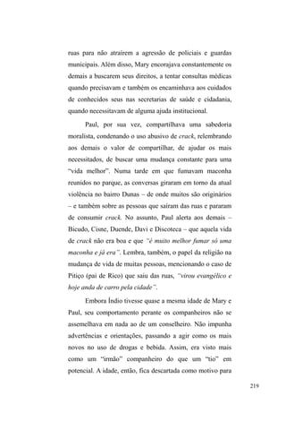 144 
lanches ali comercializados. 
O restaurante Cruz de Malta, localizado na Avenida, 
bem em frente ao parque, é receptivo à presença de pessoas 
em situação de rua que atuam na atividade de vigilância de 
carros. Ali alguns dos meus interlocutores são conhecidos 
por funcionários e clientes. A comida doada a partir das 
sobras diárias é famosa por ser de boa qualidade. Por 
HVWDEHOHFHUXPDUHODomRPDLV³XQLYHUVDO´FRPRSHVVRDOGH 
rua, o ponto de guarda de carros ali proporcionado não é 
pessoalizado, podendo ser utilizado por qualquer um, desde 
que esteja vago57. 
Deixando a Avenida, percorrendo duas quadras em 
direção ao centro comercial, já na zona sul, chegamos à 
Praça José Bonifácio, entre as Ruas XV de Novembro e 
Padre Anchieta, cujo entorno é delineado pela catedral São 
Francisco de Paula, tendo à esquerda desta o colégio 
Gonzaga e, à sua diagonal frontal, o centro espírita Jesus. 
Este entorno institucional é frequentado por membros da 
alta classe pelotense e nos dias de missa, os horários que 
iniciam e finalizam estes rituais são conhecidos pelos 
guardadores, que orientam seu trabalho a partir do 
conhecimento tácito dos dias e horários em que ocorrem tais 
reuniões. 
57 Alguns relatos mostram que a relação com os proprietários extrapola a 
mediação da comida no contexto das ruas: alguns garotos já foram chamados 
pelo proprietário para irem até sua casa tratar de assuntos de trabalho, desde 
indicações para trabalhar em algum lugar ou mesmo realizar algum serviço 
em sua residência. Também soube de casos em que o mesmo proprietário 
forneceu passagens rodoviárias para que alguns homens em situação de rua 
viajassem para o estado de Santa Catarina para trabalhar como garçom na 
temporada de verão. 
 