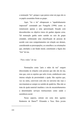 145 
Nestas noites, a partir das 18 horas, o movimento de 
carros chegando e saindo é intenso no local. Foi numa 
dessas quartas-feiras que encontrei Duende e Rafael 
guardando carros em dupla. Em meio ao movimento, nossa 
interação é entrecortada por suas saídas repentinas, correndo 
entre as ruas para estacionar os carros, gritando aos 
motoristas mais distantes ³EHP FXLGDGR Dt PHX DPLJR´ 
Quando alguns carros sinalizam a partida, eles aproximam-se 
rapidamente para auxiliar na manobra ou para receber o 
dinheiro pelo serviço prestado 58. 
Ocorre também de o motorista solicitar um serviço 
além da vigilância do carro. Nestes casos, há garantia de um 
faturamento extra. Quando um carro estacionou na calçada 
lateral da catedral, em frente ao Gonzaga, o motorista 
solicitou ao Duende que não deixasse seu carro 
³HQFXUUDODGR´HQWUHRXWURVYHtFXORVGHPRGRDIDFLOLWDUVXD 
saída mais tarde. O guardador empenhou-se em cumprir o 
que lhe foi pedido, induzindo outros motoristas a 
estacionarem seus carros em lugares vagos mais distantes. 
Quando foi pagar pelo serviço, o motorista lamentou-se 
longamente, pois só tinha dois reais na carteira, porém não 
58 Quando um carro que está sob o cuidado de um deles está prestes a sair, 
o outro avisa para que o dinheiro seja recolhido, caso o colega esteja 
ocupado com outro veículo. O conhecimento das marcas e tipos de carros 
indica a possibilidade de um possível faturamento, um dinheiro extra. Assim, 
os carros mais prestigiados e disputados são aqueles de maior valor, como 
citroen, por exemplo. São carros que indicam o nível social de seu dono. 
Mas o acesso à guarda desse carro é negociado por Duende e Rafael de 
modo que nenhum deles se sinta lesado: quando estão em dupla e alguém 
³SHJD XP FDUUR ERP´ RX UHFHEH XPD TXDQWLD D PDLV GR TXH D HVSHUDGD R 
SUy[LPR³FDUURERP´RXRSUy[LPRFOLHQWHFRQKHFLGRSRU ³SDJDUEHP´ILFD 
reservado ao outro. 
 