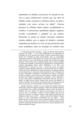 146 
partiu sem prometer que da próxima vez daria uma quantia 
mais alta. Duende retorna contente com o dinheiro em 
mãos. Sorrindo, ele exclama: ³3R[DVHRFDUDDFKDSRXFR 
GRLVUHDLVLPDJLQDRTXHHOHDFKDPXLWR´ 
Com algumas pessoas que estacionavam seus carros, 
Duende e Rafael exibiam uma relação mais íntima e 
pessoal, expressa no tratamento mais próximo estabelecido, 
pontuado por sorrisos, cordialidades e gentilezas como abrir 
a porta do carro. Estes motoristas os reconheciam, sorriam 
ao vê-los, perguntavam como estavam. Rafael reconhece 
uma mulher que saía do carro com os filhos, imediatamente 
ele se aproxima e a ajuda com as crianças, observando há 
quanto tempo não se viam. Estes clientes mais íntimos e 
próximos também fornecem, eventualmente, roupas, 
calçados e alimentos, além, é claro, de pagamento extra pelo 
cuidado do carro. Mas por isso mesmo, são estes clientes 
que podem, vez ou outra, não pagar pelo serviço, uma vez 
que se destacam em suas doações, geralmente generosas. 
Abandonando esse espaço da catedral e tomando a 
Rua XV de Novembro em direção ao centro comercial, na 
esquina com a Rua General Neto, nos deparamos com a 
movimentação noturna em torno do bar Cruz de Malta59, 
lugar tradicional e bastante frequentado pela classe média. 
Numa noite fria de agosto, Rico guardava carros na esquina, 
ao mesmo tempo em que buscava abrigo do frio e da leve 
59 6RERQRPH³UX]GH0DOWD´H[Lstem três estabelecimentos na cidade: 
na Avenida Bento Gonçalves, a churrascaria; na Avenida Dom Joaquim, a 
chopperia; e na Rua XV de Novembro, esquina com Rua Sete de Setembro, 
o bar Cruz de Malta. 
 