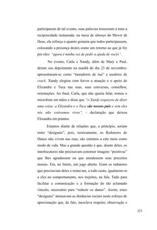 148 
Ainda pela Rua XV de Setembro, seguimos ao sul, 
passamos pelo centro histórico, pela Praça Coronel Pedro 
Osório, e entramos no largo do Mercado Público. Mais duas 
quadras e, logo após a catedral do Redentor (ou Igreja 
Cabeluda) estamos próximo ao centro espírita União, entre 
as Ruas General Telles e Dom Pedro II, num trecho com 
poucos prédios residenciais e dois laboratórios de exames 
médicos. É neste centro espírita, localizado no meio da 
quadra, que Carla e Xandy passam as tardes e as noites de 
segundas, terças e quintas-feiras, cuidando os carros dos que 
ali se reúnem em palestras e sessões espíritas. 
Embora circulem por outros lugares em busca de 
recursos, como os pontos de doação alimentar, é neste local 
que, com frequência, são contemplados com doações de 
roupas, calçados e cobertores, além de atualizarem vínculos 
importantes do ponto de vista material e afetivo. A 
preocupação lançada sobre eles ultrapassa o imediatismo 
destas doações: uma senhora que atua na coordenação do 
centro espírita, está pagando a Carla todo o tratamento 
dentário, incluindo as consultas ao dentista e o aparelho para 
alinhar seus dentes. 
A enunciação destes pontos de visibilidade, em que a 
guarda de carros evidencia-se como atividade importante 
para a aquisição de determinados bens materiais e 
simbólicos, desvela igualmente o rastro de relações 
impessoais que, no contexto cotidiano, vão adquirindo 
pessoalidade e proximidade entre os diferentes personagens 
envolvidos na interação. 
 