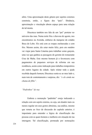 149 
Para Neves (1983) a guarda de carros configura-se 
HQTXDQWR³PHUFDQWLOL]DomRGRPHGR´HPTXHRSDJDPHQWR 
pelo serviço é realizado pelo motorista em virtude do medo 
provocado pela ameaça indireta de danos ao veículo. 
Contudo, é muito provável que a consideração das múltiplas 
relações acima descritas relativize certa redução do 
fenômeno à intimidação. Vimos que clientes exigem um 
³VHUYLoR EHP IHLWR´ H WDPEpP HVWDEHOHFHP DFRUGRV FRP R 
ofertante do serviço, impulsionados por determinadas 
necessidades de estacionamento ou irregularidades 
provenientes da violação de regras de trânsito. Nestes casos, 
a informalidade é acionada para dar conta de uma 
transgressão às leis que regularizam os usos do espaço 
urbano, expressando, neste contexto, o temor, manifestado 
pelo cliente, às autoridades encarregadas de multar 
motoristas inadimplentes. 
Além do mais, danificar veículos ou realizar qualquer 
ato agressivo contra as pessoas com as quais interagem, traz 
um retorno negativo para os sujeitos em situação de rua. 
Isso porque a imagem de homem trabalhador, respeitável 
por ³QmR HVWDU QHP SHGLQGR QHP URXEDQGR´ pode ser 
manchada no seio das relações que constroem nos pontos de 
guarda de carros, principalmente com as residências dos 
arredores, cujos moradores frequentemente lhes fornecem 
alimentação através da doação das sobras do almoço. 
Não sejamos ingênuos quanto às práticas ilícitas 
como assaltos à mão armada, furtos e arrombamentos. A 
maioria dos interlocutores tem passagem pela polícia e 
 