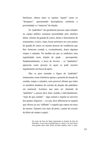 150 
muitos já foram presos. Ocorre que a administração do 
crime obedece a uma regra explícita: jamais perpetrá-lo 
contra pessoas conhecidas e importantes do ponto de vista 
da rede de ajuda e apoio na cidade. E mais: desvelar 
explicitamente estes atos ilícitos aos conhecidos que, direta 
ou indiretamente, lhes asseguram determinados recursos é 
colocar em risco todo o empenho da viração, desandando a 
paciente construção de representações positivas, estimadas 
pelos demais cidadãos, e que sustentam os vínculos 
edificados60. 
No circuito de doação alimentar: vínculos tecidos a 
partir da doação. 
Na continuação do trajeto delineado pelas relações 
firmadas entre homens e mulheres em situação de rua e seus 
diferentes interlocutores, adentramos agora no universo dos 
grupos religiosos de doação alimentar. Embora existam 
diferentes focos de relações que envolvam a disponibilidade 
de comida e outros ganhos ± como restaurantes que 
comercializam suas sobras por um preço baixo ou mesmo o 
restaurante popular, que oferta uma refeição pelo valor de 
um real ± os grupos caritativos adquirem notável destaque 
em função da sociabilidade que promovem nos espaços 
onde atuam e dos vínculos que são tecidos entre os 
60 Se a administração do crime funciona no sentido de garantir a circulação 
GHEHQVHPDQXWHQomRGDVUHODo}HVHQWUH³GHVLJXDLV´YHUHPRVQRSUy[LPR 
capítulo, que o roubo entre os pares funciona numa lógica inversa na medida 
em que parece configurar-se como redistribuição forçada de bens entre os 
companheiros. 
 