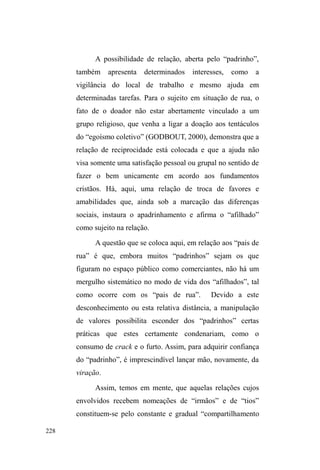153 
constituída no local62. Concomitante ao preparo da doação, 
algumas pessoas organizam-se numa fila extremamente 
fluida, que parece assentar-se menos na ordem de chegada 
do que numa formação aleatória que, por vezes, aglutina 
círculos de pessoas em torno das panelas, ávidos em 
alimentar-se. 
Por conseguinte, a despeito desta resistência à 
formação rígida, é condição indispensável passar pela 
³WULDJHP´ GD RUDomR 1HVVH FDVR D ILOD p XPD RUGHQDomR 
coletiva crucial: antes de comer, abraçados ou de mãos 
dadas, todos precisam rezar. O ritual é procedido por um dos 
membros que percorre a fila formando pequenos grupos de 
oração, agradecendo ao alimento ofertado e suplicando à 
providência divina a amenização do sofrimento e aflição dos 
que vivem nas ruas. 
Muitos relutam em cooperar com este ritual. Entre os 
homens, dar as mãos parece ser uma afronta à virilidade 
masculina, o que os faz ludibriar o condutor da oração, 
afirmando já terem rezado o suficiente. E, não obstante 
cedam à cooperação, alguns desviam as frases da reza para 
outros assuntos ou apresentam comportamentos e gestos 
jocosos, ações que parecem não afetar a decidida 
concentração do orador voluntário que só em ocasiões mais 
provocativas, obriga-se a chamar a atenção de alguém. 
Por toda a rua, há dispersão pelo meio-fio ou 
62 Tudo acontece repentinamente: as grandes panelas, transportadas nos 
veículos, são dispostas em estrutura montada a partir de um reboque 
acoplado a um dos carros. Em cada item do cardápio, um membro é 
encarregado de servir a porção em embalagens de caixa de leite, nas quais a 
refeição é entregue aos beneficiários. 
 