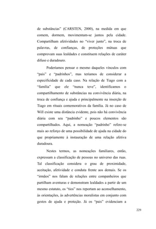 154 
aglomerações nas calçadas, com pessoas comendo, 
conversando, cantando, contando estórias. No fim, a 
estrutura é desmontada e, aos poucos, as pessoas retiram-se 
do local em suas bicicletas, carroças, a pé com sacos de 
material reciclável nas costas e garrafas repletas de comida 
guardada para mais tarde ou destinada a alimentar algum 
familiar ou amigo63. 
Este interconhecimento entre os sujeitos constitui-se 
tanto através da interface promovida naquele espaço, quanto 
pela interação propriamente instaurada nas vivências de rua. 
Mas também envolve a rede anterior ao ingresso efetivo nas 
ruas, pela qual notícias de parentes domiciliados na periferia 
são atualizadas. 
A interação promovida neste espaço parece orientar 
sua funcionalidade às relações entre os pares de rua e entre 
estes e os conhecidos de outros circuitos, como aqueles 
pertencentes ao universo sociofamiliar. Pelos doadores, o 
trabalho é realizado sistematicamente no envolvimento com 
orações, panelas, caixas de leite e talheres de plástico. É 
notória a distância entre doadores e donatários, pela 
inexistência de relações além daquelas mais pontuais da 
doação alimentar - o que parece explicar, em parte, a pouca 
63 Numa noite destas, notando a constante aproximação de mulheres com 
filhos e meninas adolescentes cumprimentando Davi, recebi a seguinte 
UHVSRVWD ³p TXH HX FRQKHoR WRGR PXQGR DTXL´. A paquera também se 
manifesta: Uma mulher com três filhas adolescentes conversa com alguns 
garotos. Elas moram no bairro Navegantes e deslocam-se até o centro para 
jantar e levar comida para casa. As três meninas chamam a atenção e Rico, 
em alvoroço por elas, chama a mulher de sogra. Quando elas decidem ir 
embora, alguns garotos seguem o mesmo caminho e Rico oferece seu ponto 
de guarda de carros para um amigo, explicando que esta noite vai namorar 
³XPDGDTXHODVQHJULQKDVGR1DYHJDQWHV´. 
 