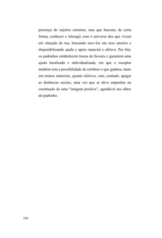 155 
popularidade deste lugar entre os interlocutores. 
Sobre este local público de doação, ouvi da boca de 
Dulce e Pedro que ³p PXLWR IiFLO GDU FRPLGD SRUTXH QD 
Bíblia diz que tem que repartir o pão e fazer tudo que a 
,JUHMD PDQGD´. Reclamavam que a doação é o que basta 
para os doadores, e mesmo quando estes arriscam dar alguns 
conselhos mais pessoais, o fazem com excesso de juízo de 
valor. Quando Dulce andou abusando do crack³DJXHQWRX´ 
o sermão de uma das voluntárias. Ouviu, ficou quieta, mas 
não hesitou em tirar suas conclusões: ³HOHVQmRVHcolocam 
no lugar, não percebem os motivos que levam a pessoa a 
ILFDUQDUXDHXVDUGURJDV´ Arrematando o assunto, Pedro 
manifesta-se numa última conclusão: ³DTXL p Vy FRPLGD 
PHVPR$VSHVVRDVVmRPXLWRIHFKDGDV´ 
Isso explica, em parte, o descrédito pelos doadores e a 
negação em cooperar nas orações que precedem à 
distribuição de comida. Soma-se a isto, o fato de que o 
evento ocorre na rua, ou seja, onde a imposição de 
determinados procedimentos ordenadores, como o ritual da 
oração, é mais complicada pois pretende uniformizar 
pessoas que mantém uma relação múltipla e complexa com 
o espaço público. 
Em suma, a interação promovida tem sua 
funcionalidade relacional e de sociabilidade, principalmente 
para os beneficiários do evento que ali, no meio da rua, 
reencontram-se, agrupam-se e direcionam seus passos pela 
cidade, sem a necessidade extrema de empenhar-se na 
GLVVLPXODomRVLPEyOLFDGHLPDJHQV³SRVLWLYDV´SDUDDJUDGDU 
 