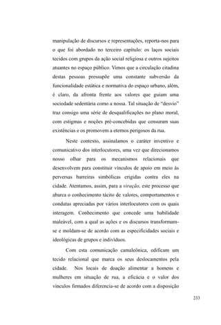 158 
no corpo, exibindo banho tomado. 
Alguns grupos reúnem-se por afinidades, a conversar 
nas escadas da frente da casa. Homens falam de seus 
assuntos favoritos: os enfrentamentos do perigo nas ruas e 
na prisão. Perplexos, alguns doadores ouvem Chinês contar, 
com orgulho, que comera carne de gato quando ostentara 
uma greve de fome na prisão. Outros beneficiários ajudam 
na elaboração do ambiente de comensalidade: carregam 
panelas, secam pratos e talheres, varrem o pátio ou cortam o 
cabelo um dos outros. Nestas interações, as brincadeiras, 
zombarias e risadas são constantes. Muito raros são os 
desentendimentos com sujeitos alcoolizados que insistem 
em brincadeiras inconvenientes ± discussões rapidamente 
controladas muito mais pelos pares de rua do que pelos 
doadores. 
Do corredor lateral que conduz aos fundos, se veem 
as grandes panelas, ainda fechadas, tendo por trás um 
YHUGDGHLUR ³H[pUFLWR´ GH UHOLJLRVRV FRP VHXV GHYLGRV 
aventais. Para receber a comida no prato, uma condição 
fundamental apresenta-se: as orações do Pai Nosso e da Ave 
Maria. É nesse instante que um dos membros do grupo 
voluntário direciona publicamente a palavra aos 
beneficiários, exigindo um instante de atenção para 
³OHPEUDU 'HXV´ e agradecer a alimentação concedida. 
Agrega em seu discurso a importância de certos valores 
como a família, o amor, a perseverança, além de alguns 
conselhos e advertências quanto à higiene, à saúde, à 
 